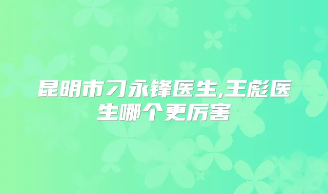 昆明市刁永锋医生,王彪医生哪个更厉害
