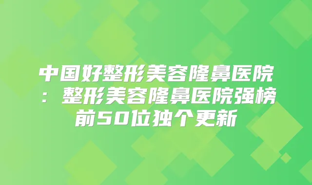 中国好整形美容隆鼻医院:整形美容隆鼻医院强榜前50位独个更新