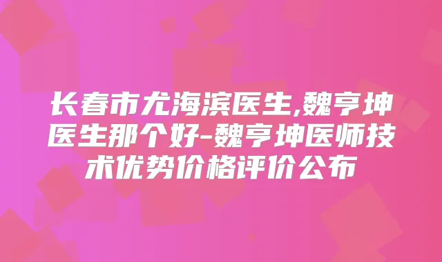 长春市尤海滨医生,魏亨坤医生那个好-魏亨坤医师技术优势价格评价公布