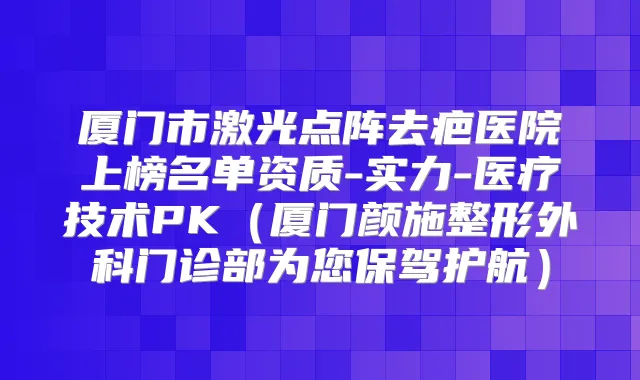 厦门市激光点阵去疤医院上榜名单资质-实力-医疗技术PK(厦门颜施整形外科门诊部为您保驾护航)