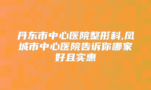 丹东市中心医院整形科,凤城市中心医院告诉你哪家好且实惠