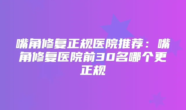 嘴角修复正规医院推荐：嘴角修复医院前30名哪个更正规