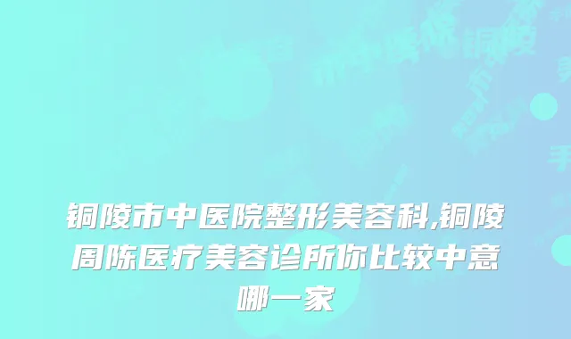 铜陵市中医院整形美容科,铜陵周陈医疗美容诊所你比较中意哪一家