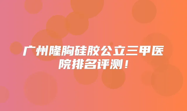 广州隆胸硅胶公立三甲医院排名评测！