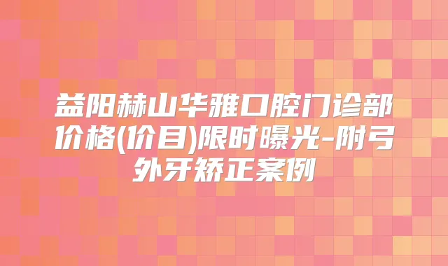益阳赫山华雅口腔门诊部价格(价目)限时曝光-附弓外牙矫正案例