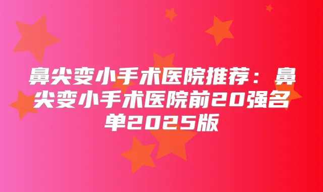 鼻尖变小手术医院推荐：鼻尖变小手术医院前20强名单2025版