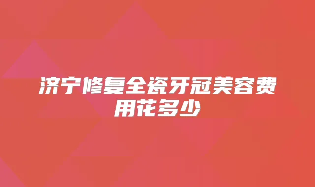 济宁修复全瓷牙冠美容费用花多少