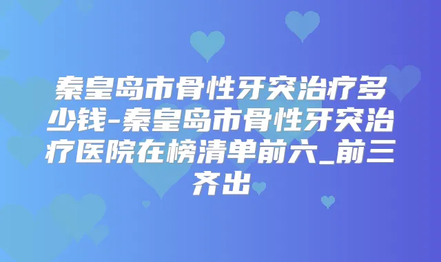 秦皇岛市骨性牙突多少钱-秦皇岛市骨性牙突医院在榜清单前六_前三齐出