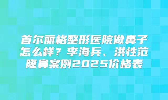 首尔丽格整形医院做鼻子怎么样?李海兵、洪性范隆鼻案例2025价格表