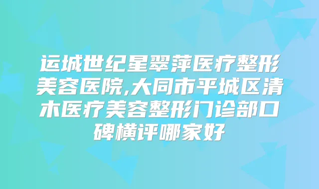 运城世纪星翠萍医疗整形美容医院,大同市平城区清木医疗美容整形门诊部口碑横评哪家好
