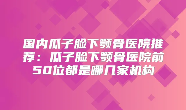 国内瓜子脸下颚骨医院推荐:瓜子脸下颚骨医院前50位都是哪几家机构