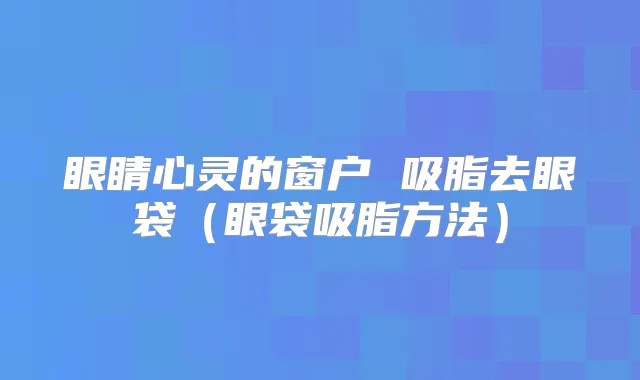 眼睛心灵的窗户 吸脂去眼袋（眼袋吸脂方法）