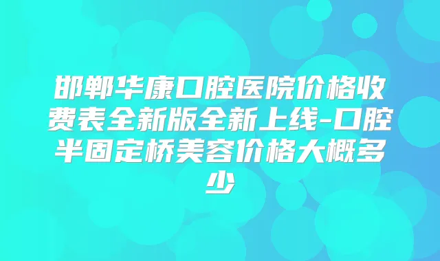 邯郸华康口腔医院价格收费表全新版全新上线-口腔半固定桥美容价格大概多少