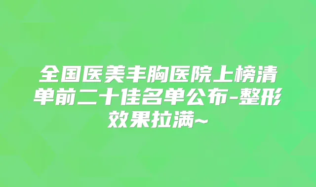 全国医美丰胸医院上榜清单前二十佳名单公布-整形效果拉满~