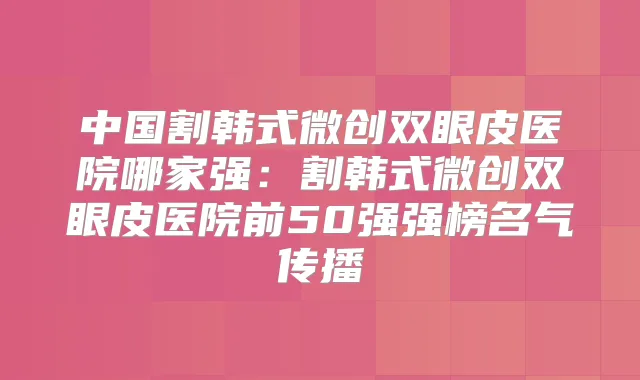 中国割韩式微创双眼皮医院哪家强:割韩式微创双眼皮医院前50强强榜名气传播