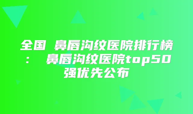全国袪鼻唇沟纹医院排行榜:袪鼻唇沟纹医院top50强优先公布