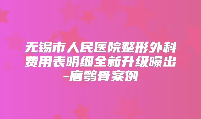 无锡市人民医院整形外科费用表明细全新升级曝出-磨鹗骨案例