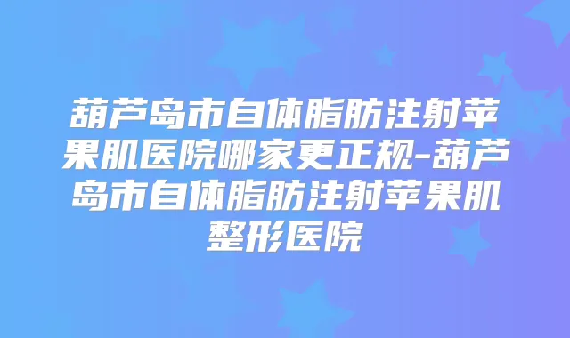 葫芦岛市自体脂肪注射苹果肌医院哪家更正规-葫芦岛市自体脂肪注射苹果肌整形医院
