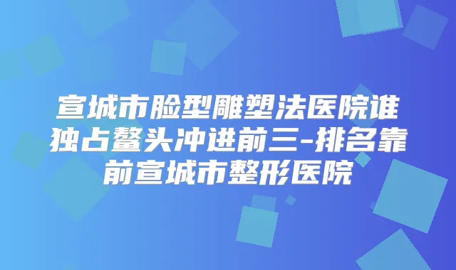 宣城市脸型雕塑法医院谁独占鳌头冲进前三-排名靠前宣城市整形医院