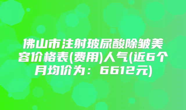 佛山市注射玻尿酸除皱美容价格表(费用)人气(近6个月均价为：6612元)