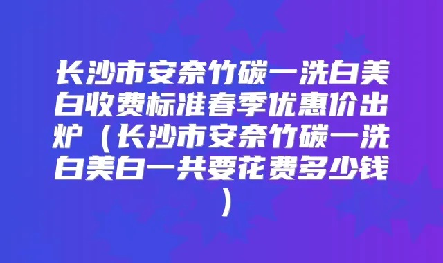 长沙市安奈竹碳一洗白美白收费标准春季优惠价出炉（长沙市安奈竹碳一洗白美白一共要花费多少钱）