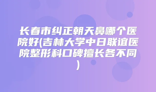 长春市纠正朝天鼻哪个医院好(吉林大学中日联谊医院整形科口碑擅长各不同)