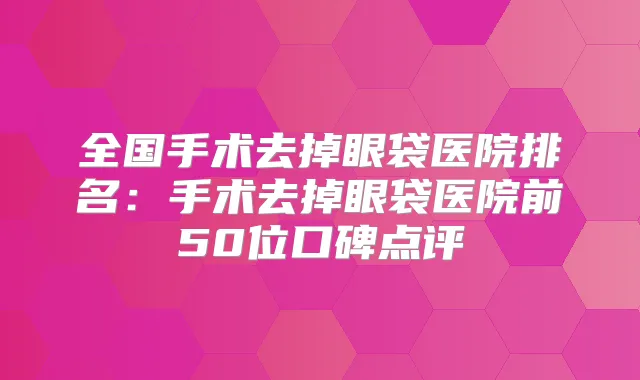 全国手术去掉眼袋医院排名:手术去掉眼袋医院前50位口碑点评