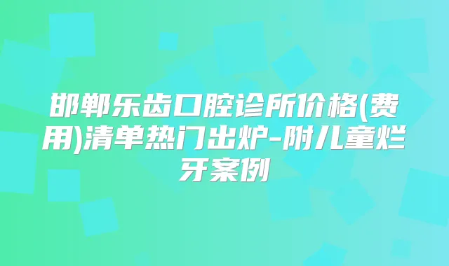 邯郸乐齿口腔诊所价格(费用)清单热门出炉-附儿童烂牙案例