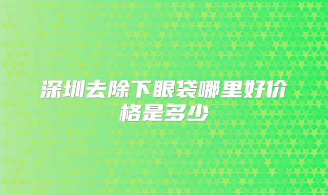 深圳去除下眼袋哪里好价格是多少