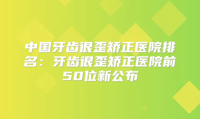 中国牙齿很歪矫正医院排名:牙齿很歪矫正医院前50位新公布