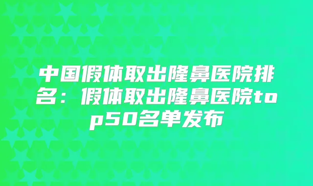 中国假体取出隆鼻医院排名:假体取出隆鼻医院top50名单发布