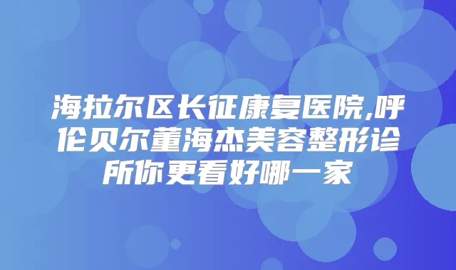 海拉尔区长征康复医院,呼伦贝尔董海杰美容整形诊所你更看好哪一家