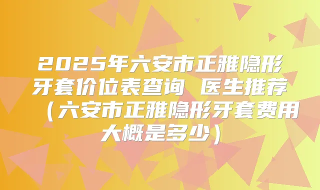 2025年六安市正雅隐形牙套价位表查询 医生推荐(六安市正雅隐形牙套费用大概是多少)