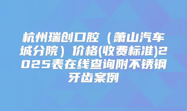 杭州瑞创口腔（萧山汽车城分院）价格(收费标准)2025表在线查询附不锈钢牙齿案例