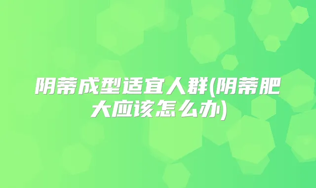 阴蒂成型适宜人群(阴蒂肥大应该怎么办)