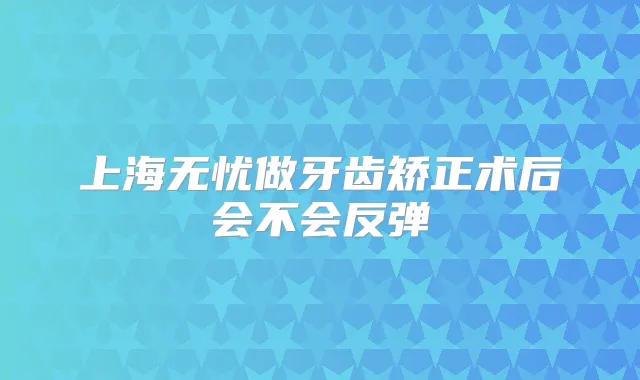 上海无忧做牙齿矫正术后会不会反弹