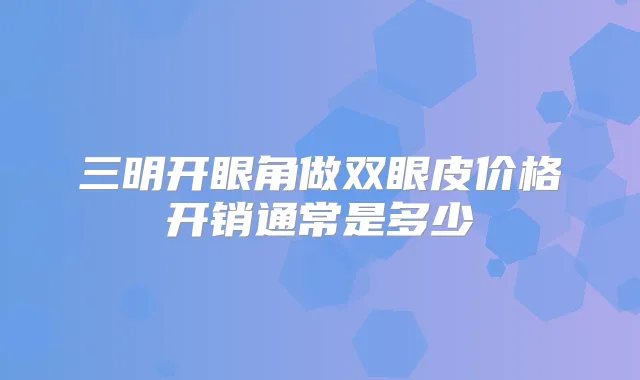 三明开眼角做双眼皮价格开销通常是多少