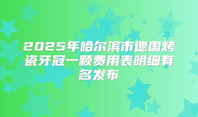 2025年哈尔滨市德国烤瓷牙冠一颗费用表明细有名发布