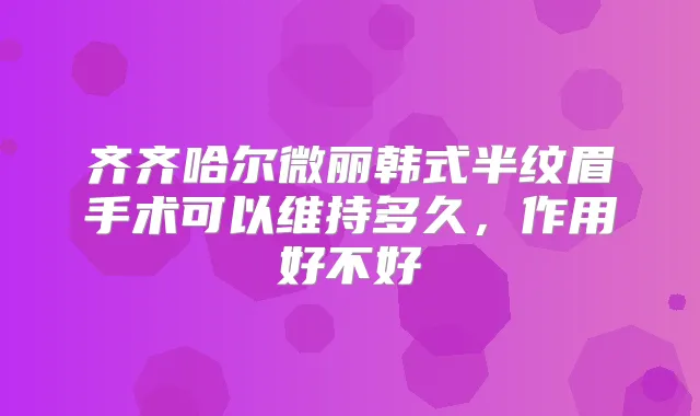 齐齐哈尔微丽韩式半纹眉手术可以维持多久,作用好不好