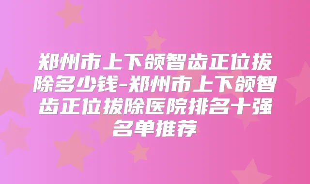 郑州市上下颌智齿正位拔除多少钱-郑州市上下颌智齿正位拔除医院排名十强名单推荐