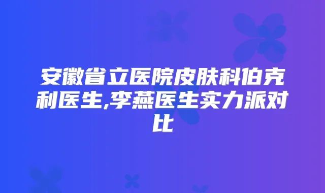 安徽省立医院皮肤科伯克利医生,李燕医生实力派对比