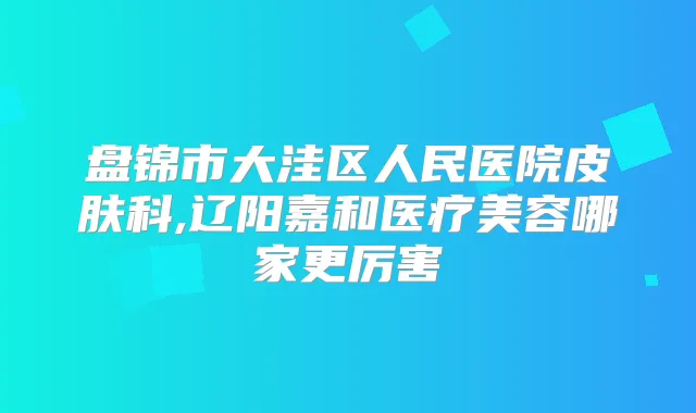 盘锦市大洼区人民医院皮肤科,辽阳嘉和医疗美容哪家更厉害