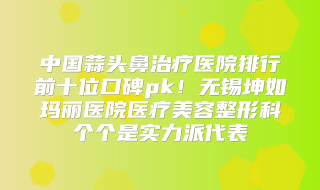 中国蒜头鼻医院排行前十位口碑pk！无锡坤如玛丽医院医疗美容整形科个个是实力派代表