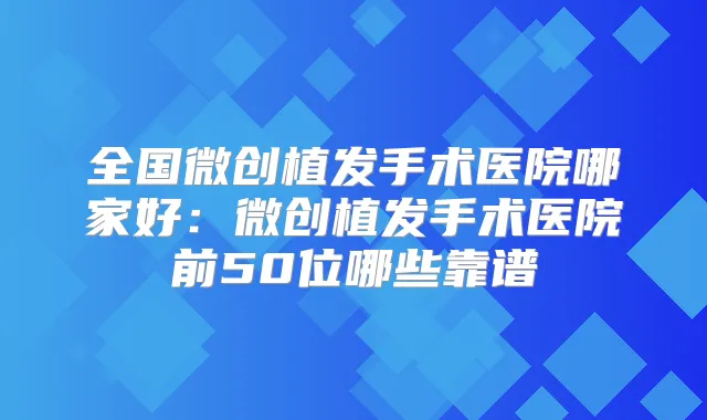 全国微创植发手术医院哪家好:微创植发手术医院前50位哪些靠谱