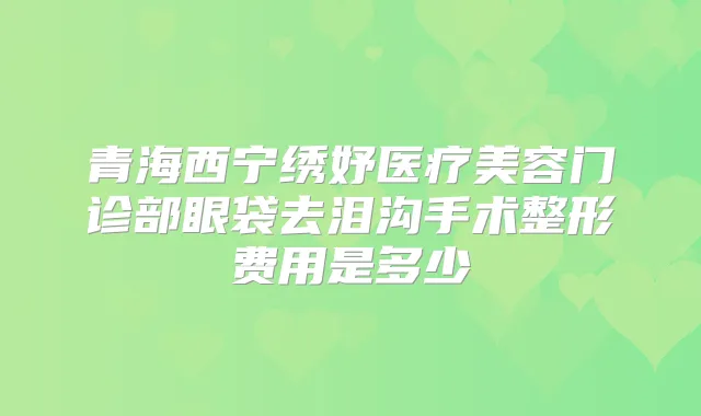 青海西宁绣妤医疗美容门诊部眼袋去泪沟手术整形费用是多少
