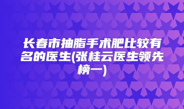 长春市抽脂手术肥比较有名的医生(张桂云医生领先榜一)