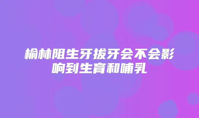 榆林阻生牙拔牙会不会影响到生育和哺乳
