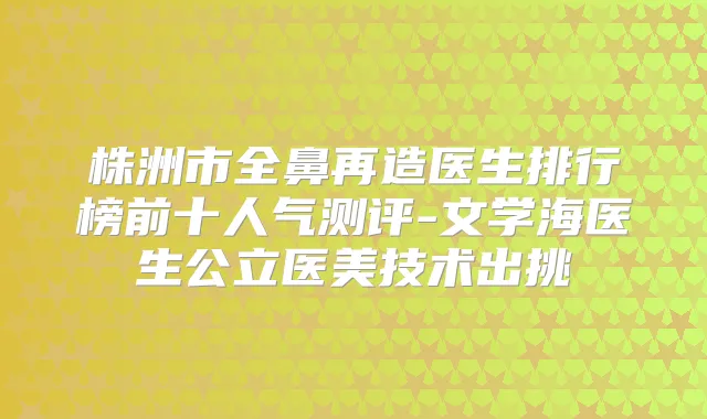 株洲市全鼻再造医生排行榜前十人气测评-文学海医生公立医美技术出挑