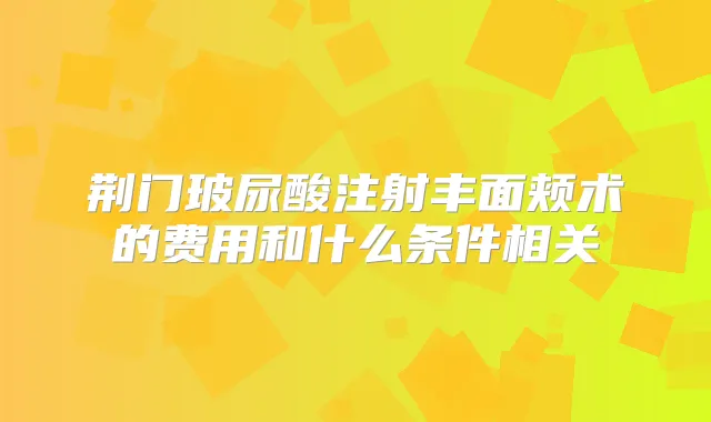 荆门玻尿酸注射丰面颊术的费用和什么条件相关