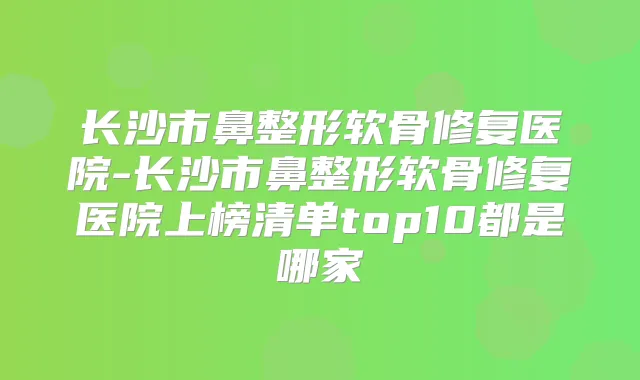长沙市鼻整形软骨修复医院-长沙市鼻整形软骨修复医院上榜清单top10都是哪家